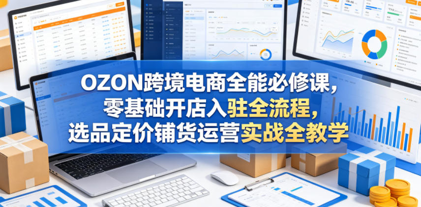 OZON跨境电商全能必修课，零基础开店入驻全流程，选品定价铺货运营实战全教学(更新0605)-LanTi云网创