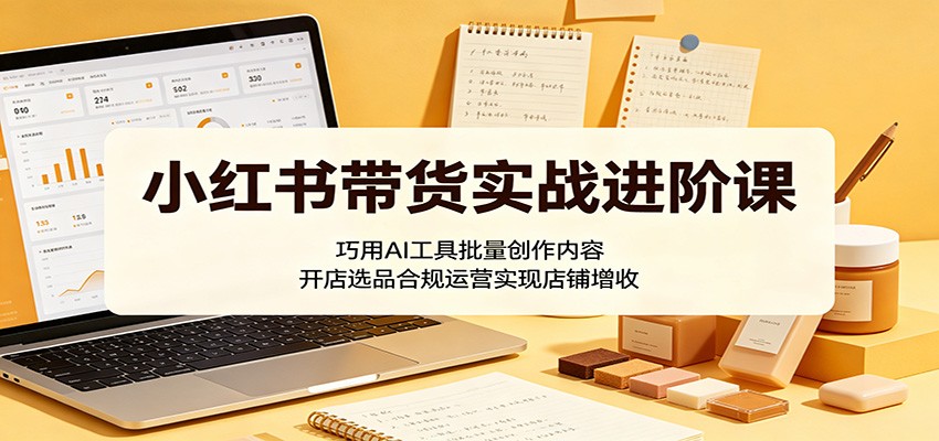 小红书带货实战进阶课：巧用AI工具批量创作内容，开店选品合规运营实现店铺增收-LanTi云网创