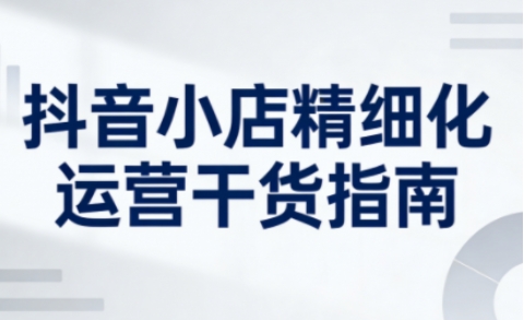 抖音小店精细化运营干货指南新版，助力商家系统提升店铺运营能力(更新26年6月)-LanTi云网创